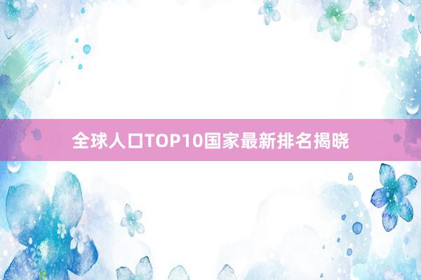 全球人口TOP10国家最新排名揭晓