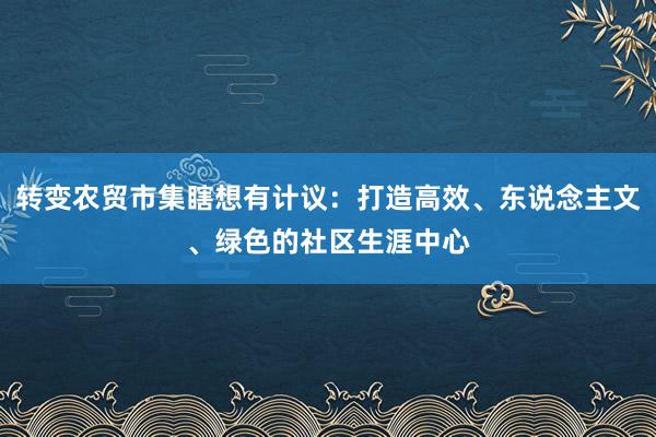 转变农贸市集瞎想有计议：打造高效、东说念主文、绿色的社区生涯中心